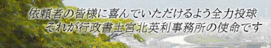 依頼者の皆様に喜んでいただけるよう全力投球、それが行政書士宮北英利事務所の使命です